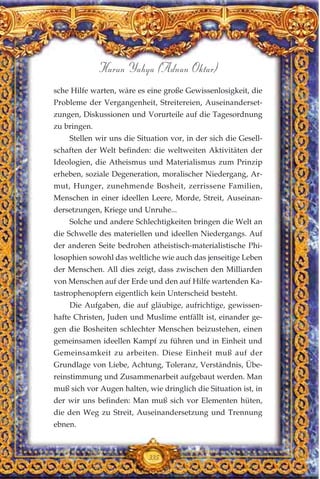 sche Hilfe warten, wäre es eine große Gewissenlosigkeit, die
Probleme der Vergangenheit, Streitereien, Auseinanderset-
zungen, Diskussionen und Vorurteile auf die Tagesordnung
zu bringen.
Stellen wir uns die Situation vor, in der sich die Gesell-
schaften der Welt befinden: die weltweiten Aktivitäten der
Ideologien, die Atheismus und Materialismus zum Prinzip
erheben, soziale Degeneration, moralischer Niedergang, Ar-
mut, Hunger, zunehmende Bosheit, zerrissene Familien,
Menschen in einer ideellen Leere, Morde, Streit, Auseinan-
dersetzungen, Kriege und Unruhe...
Solche und andere Schlechtigkeiten bringen die Welt an
die Schwelle des materiellen und ideellen Niedergangs. Auf
der anderen Seite bedrohen atheistisch-materialistische Phi-
losophien sowohl das weltliche wie auch das jenseitige Leben
der Menschen. All dies zeigt, dass zwischen den Milliarden
von Menschen auf der Erde und den auf Hilfe wartenden Ka-
tastrophenopfern eigentlich kein Unterscheid besteht.
Die Aufgaben, die auf gläubige, aufrichtige, gewissen-
hafte Christen, Juden und Muslime entfällt ist, einander ge-
gen die Bosheiten schlechter Menschen beizustehen, einen
gemeinsamen ideellen Kampf zu führen und in Einheit und
Gemeinsamkeit zu arbeiten. Diese Einheit muß auf der
Grundlage von Liebe, Achtung, Toleranz, Verständnis, Übe-
reinstimmung und Zusammenarbeit aufgebaut werden. Man
muß sich vor Augen halten, wie dringlich die Situation ist, in
der wir uns befinden: Man muß sich vor Elementen hüten,
die den Weg zu Streit, Auseinandersetzung und Trennung
ebnen.
335
Harun Yahya (Adnan Oktar)
 