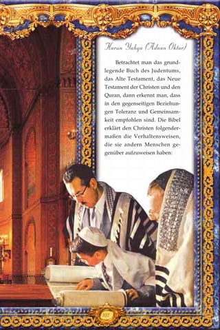 337
Harun Yahya (Adnan Oktar)
Betrachtet man das grund-
legende Buch des Judentums,
das Alte Testament, das Neue
Testament der Christen und den
Quran, dann erkennt man, dass
in den gegenseitigen Beziehun-
gen Toleranz und Gemeinsam-
keit empfohlen sind. Die Bibel
erklärt den Christen folgender-
maßen die Verhaltensweisen,
die sie andern Menschen ge-
genüber aufzuweisen haben:
 