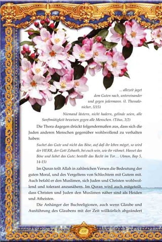 ... allezeit jaget
dem Guten nach, untereinander
und gegen jedermann. (I. Thessalo-
nicher, 5/15)
Niemand lästern, nicht hadern, gelinde seien, alle
Sanftmütigkeit beweisen gegen alle Menschen. (Titus, 3/2)
Die Thora dagegen drückt folgendermaßen aus, dass sich die
Juden anderen Menschen gegenüber wohlwollend zu verhalten
haben:
Suchet das Gute und nicht das Böse, auf daß ihr leben möget, so wird
der HERR, der Gott Zebaoth, bei euch sein, wie ihr rühmet. Hasset das
Böse und liebet das Gute; bestellt das Recht im Tor… (Amos, Bap 5,
14-15)
Im Quran teilt Allah in zahlreichen Versen die Bedeutung der
guten Moral, und des Vergeltens von Schlechtem mit Gutem mit.
Auch befahl er den Muslimen, sich Juden und Christen wohlwol-
lend und tolerant anzunähern. Im Quran wird auch mitgeteilt,
dass Christen und Juden den Muslimen näher sind als Heiden
und Atheisten.
Die Anhänger der Buchreligionen, auch wenn Glaube und
Ausführung des Glaubens mit der Zeit willkürlich abgeändert
338
 