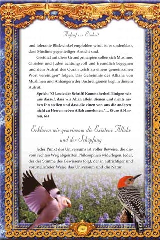 und tolerante Blickwinkel empfohlen wird, ist es undenkbar,
dass Muslime gegenteiliger Ansicht sind.
Gestützt auf diese Grundprinzipien sollen sich Muslime,
Christen und Juden achtungsvoll und freundlich begegnen
und dem Aufruf des Quran „sich zu einem gemeinsamen
Wort vereinigen“ folgen. Das Geheimnis der Allianz von
Muslimen und Anhängern der Buchreligionen liegt in diesem
Aufruf:
Sprich: “O Leute der Schrift! Kommt herbei! Einigen wir
uns darauf, dass wir Allah allein dienen und nichts ne-
ben Ihn stellen und dass die einen von uns die anderen
nicht zu Herren neben Allah annehmen.”… (Sure Al-Im-
ran, 64)
Erklären wir gemeinsam die Existenz Allahs
und der Schöpfung
Jeder Punkt des Universums ist voller Beweise, die die-
vom rechten Weg abgeirrten Philosophien widerlegen. Jeder,
der der Stimme des Gewissens folgt, der in aufrichtiger und
vorurteilsfreier Weise das Universum und die Natur
340
Aufruf zur Einheit
 