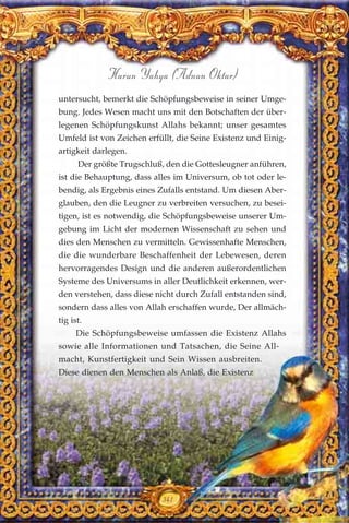 341
Harun Yahya (Adnan Oktar)
untersucht, bemerkt die Schöpfungsbeweise in seiner Umge-
bung. Jedes Wesen macht uns mit den Botschaften der über-
legenen Schöpfungskunst Allahs bekannt; unser gesamtes
Umfeld ist von Zeichen erfüllt, die Seine Existenz und Einig-
artigkeit darlegen.
Der größte Trugschluß, den die Gottesleugner anführen,
ist die Behauptung, dass alles im Universum, ob tot oder le-
bendig, als Ergebnis eines Zufalls entstand. Um diesen Aber-
glauben, den die Leugner zu verbreiten versuchen, zu besei-
tigen, ist es notwendig, die Schöpfungsbeweise unserer Um-
gebung im Licht der modernen Wissenschaft zu sehen und
dies den Menschen zu vermitteln. Gewissenhafte Menschen,
die die wunderbare Beschaffenheit der Lebewesen, deren
hervorragendes Design und die anderen außerordentlichen
Systeme des Universums in aller Deutlichkeit erkennen, wer-
den verstehen, dass diese nicht durch Zufall entstanden sind,
sondern dass alles von Allah erschaffen wurde, Der allmäch-
tig ist.
Die Schöpfungsbeweise umfassen die Existenz Allahs
sowie alle Informationen und Tatsachen, die Seine All-
macht, Kunstfertigkeit und Sein Wissen ausbreiten.
Diese dienen den Menschen als Anlaß, die Existenz
 