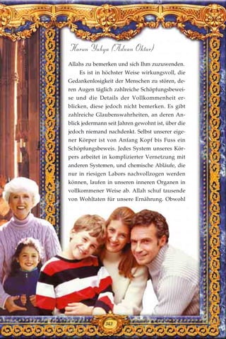 343
Harun Yahya (Adnan Oktar)
Allahs zu bemerken und sich Ihm zuzuwenden.
Es ist in höchster Weise wirkungsvoll, die
Gedankenlosigkeit der Menschen zu stören, de-
ren Augen täglich zahlreiche Schöpfungsbewei-
se und die Details der Vollkommenheit er-
blicken, diese jedoch nicht bemerken. Es gibt
zahlreiche Glaubenswahrheiten, an deren An-
blick jedermann seit Jahren gewohnt ist, über die
jedoch niemand nachdenkt. Selbst unserer eige-
ner Körper ist von Anfang Kopf bis Fuss ein
Schöpfungsbeweis. Jedes System unseres Kör-
pers arbeitet in komplizierter Vernetzung mit
anderen Systemen, und chemische Abläufe, die
nur in riesigen Labors nachvollzogen werden
können, laufen in unseren inneren Organen in
vollkommener Weise ab. Allah schuf tausende
von Wohltaten für unsere Ernährung. Obwohl
343
 
