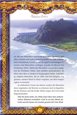sie alle aus demselben schwarzen Erdboden stammen, sind
Obst, Gemüse und andere Nahrungsmittel, die über wunder-
baren Geschmack, Geruch sowie die täglich notwendigen Vi-
tamine und Mineralien verfügen, jeweils ein Beweis der
Schöpfung Allahs. Zahlreiche Menschen verbrauchen tagtäg-
lich die Wohltaten Allahs, ohne darüber nachzudenken. Sie
leben ohne Ihm zu danken in Sorglosigkeit dahin. Aufrichti-
ge religiöse Menschen, die an Allah und den Jüngsten Tag
glauben, müssen Hand in Hand vorgehen, um diese Sorglo-
sigkeit zu beenden.
In zahlreichen Versen des Quran werden die Menschen
dazu eingeladen, die Beweise zu erkennen und zu begreifen,
die die Ezistenz und die Größe Allahs zeigen. Ein Vers lautet
folgendermaßen:
Seht ihr denn nicht, wie Allah einen über dem anderen
sieben Himmel erschaffen. Und in sie den Mond als
Licht und die Sonne als Leuchte gesetzt hat? Und Allah
344
Aufruf zur Einheit
 
