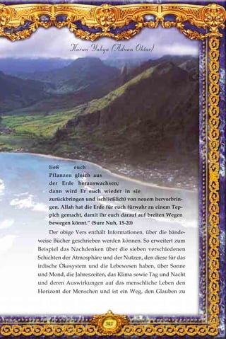 345
Harun Yahya (Adnan Oktar)
ließ euch
Pflanzen gleich aus
der Erde herauswachsen;
dann wird Er euch wieder in sie
zurückbringen und (schließlich) von neuem hervorbrin-
gen. Allah hat die Erde für euch fürwahr zu einem Tep-
pich gemacht, damit ihr euch darauf auf breiten Wegen
bewegen könnt.” (Sure Nuh, 15-20)
Der obige Vers enthält Informationen, über die bände-
weise Bücher geschrieben werden können. So erweitert zum
Beispiel das Nachdenken über die sieben verschiedenen
Schichten der Atmosphäre und der Nutzen, den diese für das
irdische Ökosystem und die Lebewesen haben, über Sonne
und Mond, die Jahreszeiten, das Klima sowie Tag und Nacht
und deren Auswirkungen auf das menschliche Leben den
Horizont der Menschen und ist ein Weg, den Glauben zu
345
 