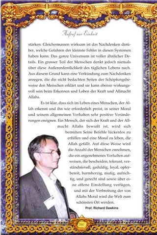 stärken. Gleichermassen wirksam ist das Nachdenken darü-
ber, welche Gefahren der kleinste Fehler in diesen Systemen
haben kann. Das ganze Universum ist voller ähnlicher De-
tails. Ein grosser Teil der Menschen denkt jedoch niemals
über diese Außerordentlichkeit des täglichen Lebens nach.
Aus diesem Grund kann eine Verkündung zum Nachdenken
anregen, die die nicht bedachten Seiten der Schöpfungsbe-
weise den Menschen erklärt und sie kann ebenso wirkungs-
voll sein beim Erkennen und Loben der Kraft und Allmacht
Allahs.
Es ist klar, dass sich im Leben eines Menschen, der Al-
lah erkennt und ihn wie erforderlich preist, in seiner Moral
und seinem allgemeinen Verhalten sehr positive Verände-
rungen ereignen. Ein Mensch, der sich der Kraft und der All-
macht Allahs bewußt ist, wird sich
bemühen Seine Befehle lückenlos zu
erfüllen und eine Moral zu leben, die
Allah gefällt. Auf diese Weise wird
die Anzahl der Menschen zunehmen,
die ein angenehmenes Verhalten auf-
weisen, die bescheiden, tolerant, ver-
ständnisvoll, geduldig, loyal, opfer-
bereit, barmherzig, mutig, aufrich-
tig, und gerecht sind sowie über ei-
ne offene Einstellung verfügen,
und mit der Verbreitung der von
Allahs Moral wird die Welt zum
schönsten Ort werden.
346
Aufruf zur Einheit
Prof. Richard Dawkins
 