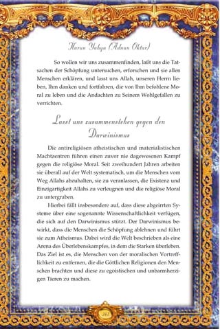 347
Harun Yahya (Adnan Oktar)
So wollen wir uns zusammenfinden, laßt uns die Tat-
sachen der Schöpfung untersuchen, erforschen und sie allen
Menschen erklären, und lasst uns Allah, unseren Herrn lie-
ben, Ihm danken und fortfahren, die von Ihm befohlene Mo-
ral zu leben und die Andachten zu Seinem Wohlgefallen zu
verrichten.
Lasst uns zusammenstehen gegen den
Darwinismus
Die antireligiösen atheistischen und materialistischen
Machtzentren führen einen zuvor nie dagewesenen Kampf
gegen die religiöse Moral. Seit zweihundert Jahren arbeiten
sie überall auf der Welt systematisch, um die Menschen vom
Weg Allahs abzuhalten, sie zu veranlassen, die Existenz und
Einzigartigkeit Allahs zu verleugnen und die religiöse Moral
zu untergraben.
Hierbei fällt insbesondere auf, dass diese abgeirrten Sy-
steme über eine sogenannte Wissenschaftlichkeit verfügen,
die sich auf den Darwinismus stützt. Der Darwinismus be-
wirkt, dass die Menschen die Schöpfung ablehnen und führt
sie zum Atheismus. Dabei wird die Welt beschrieben als eine
Arena des Überlebenskampfes, in dem die Starken überleben.
Das Ziel ist es, die Menschen von der moralischen Vortreff-
lichkeit zu entfernen, die die Göttlichen Religionen den Men-
schen brachten und diese zu egoistischen und unbarmherzi-
gen Tieren zu machen.
 