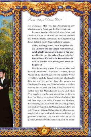 33
Harun Yahya (Adnan Oktar)
ein wichtiges Maß bei der Annäherung der
Muslime an die Anhänger der Buchreligionen.
In einem Vers berichtet Allah, dass Juden und
Christen, die an Allah und die Endzeit glauben
und fromme Werke verrichten, die Gegenleistung
dieser dafür in bester Weise erhalten werden:
Siehe, die da glauben, auch die Juden und
die Christen und die Sabäer- wer immer an
Allah glaubt und an den Jüngsten Tag und
das Rechte tut, die haben ihren Lohn bei
ihrem Herrn. Keine Furcht kommt über sie,
und sie werden nicht traurig sein. (Sure al-
Baqara, 62)
Die Bedeutung dieses Verses ist klar und
deutlich. Muslimen, Juden und Christen, die an
Allah und die Endzeit glauben und fromme Werke
verrichten, wird die Freudenbotschaft überbracht;
dies ist die Nachricht, dass die genannten
Gläubigen Rettung und Wohlbefinden erreichen
werden. Im 48. Vers der Sure al-Ma’ida wird be-
richtet, dass den Menschen ein Gesetz und einen
Weg gegeben wurde, und dass jeder in diesem
Sinn “im Guten wetteifern” (Sure al-Ma’ida, 48)
soll. Dies zeigt, dass Juden, Christen und Muslime,
die aufrichtig an Allah und die Endzeit glauben,
notwendigerweise für das Wohlgefallen Allahs um
gute Taten wetteifern. Daher ist es für Muslime un-
möglich, sich hart und intolerant zu verhalten ge-
genüber Menschen, die wie sie selbst an Allah
glauben, fromme Werke verrichten und ein mora-
33
 