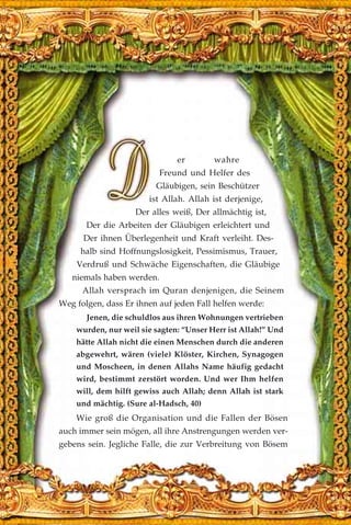 er wahre
Freund und Helfer des
Gläubigen, sein Beschützer
ist Allah. Allah ist derjenige,
Der alles weiß, Der allmächtig ist,
Der die Arbeiten der Gläubigen erleichtert und
Der ihnen Überlegenheit und Kraft verleiht. Des-
halb sind Hoffnungslosigkeit, Pessimismus, Trauer,
Verdruß und Schwäche Eigenschaften, die Gläubige
niemals haben werden.
Allah versprach im Quran denjenigen, die Seinem
Weg folgen, dass Er ihnen auf jeden Fall helfen werde:
Jenen, die schuldlos aus ihren Wohnungen vertrieben
wurden, nur weil sie sagten: “Unser Herr ist Allah!” Und
hätte Allah nicht die einen Menschen durch die anderen
abgewehrt, wären (viele) Klöster, Kirchen, Synagogen
und Moscheen, in denen Allahs Name häufig gedacht
wird, bestimmt zerstört worden. Und wer Ihm helfen
will, dem hilft gewiss auch Allah; denn Allah ist stark
und mächtig. (Sure al-Hadsch, 40)
Wie groß die Organisation und die Fallen der Bösen
auch immer sein mögen, all ihre Anstrengungen werden ver-
gebens sein. Jegliche Falle, die zur Verbreitung von Bösem
 