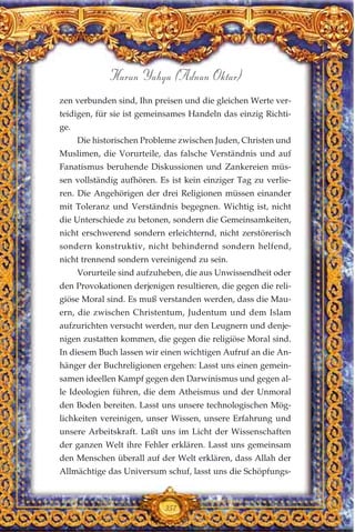 357
Harun Yahya (Adnan Oktar)
zen verbunden sind, Ihn preisen und die gleichen Werte ver-
teidigen, für sie ist gemeinsames Handeln das einzig Richti-
ge.
Die historischen Probleme zwischen Juden, Christen und
Muslimen, die Vorurteile, das falsche Verständnis und auf
Fanatismus beruhende Diskussionen und Zankereien müs-
sen vollständig aufhören. Es ist kein einziger Tag zu verlie-
ren. Die Angehörigen der drei Religionen müssen einander
mit Toleranz und Verständnis begegnen. Wichtig ist, nicht
die Unterschiede zu betonen, sondern die Gemeinsamkeiten,
nicht erschwerend sondern erleichternd, nicht zerstörerisch
sondern konstruktiv, nicht behindernd sondern helfend,
nicht trennend sondern vereinigend zu sein.
Vorurteile sind aufzuheben, die aus Unwissendheit oder
den Provokationen derjenigen resultieren, die gegen die reli-
giöse Moral sind. Es muß verstanden werden, dass die Mau-
ern, die zwischen Christentum, Judentum und dem Islam
aufzurichten versucht werden, nur den Leugnern und denje-
nigen zustatten kommen, die gegen die religiöse Moral sind.
In diesem Buch lassen wir einen wichtigen Aufruf an die An-
hänger der Buchreligionen ergehen: Lasst uns einen gemein-
samen ideellen Kampf gegen den Darwinismus und gegen al-
le Ideologien führen, die dem Atheismus und der Unmoral
den Boden bereiten. Lasst uns unsere technologischen Mög-
lichkeiten vereinigen, unser Wissen, unsere Erfahrung und
unsere Arbeitskraft. Laßt uns im Licht der Wissenschaften
der ganzen Welt ihre Fehler erklären. Lasst uns gemeinsam
den Menschen überall auf der Welt erklären, dass Allah der
Allmächtige das Universum schuf, lasst uns die Schöpfungs-
 