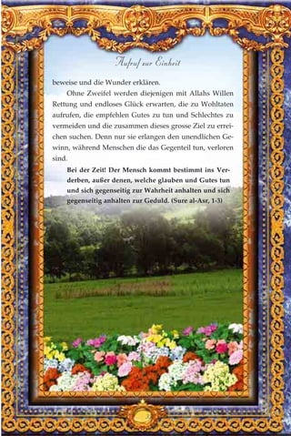 beweise und die Wunder erklären.
Ohne Zweifel werden diejenigen mit Allahs Willen
Rettung und endloses Glück erwarten, die zu Wohltaten
aufrufen, die empfehlen Gutes zu tun und Schlechtes zu
vermeiden und die zusammen dieses grosse Ziel zu errei-
chen suchen. Denn nur sie erlangen den unendlichen Ge-
winn, während Menschen die das Gegenteil tun, verloren
sind.
Bei der Zeit! Der Mensch kommt bestimmt ins Ver-
derben, außer denen, welche glauben und Gutes tun
und sich gegenseitig zur Wahrheit anhalten und sich
gegenseitig anhalten zur Geduld. (Sure al-Asr, 1-3)
358
Aufruf zur Einheit
 