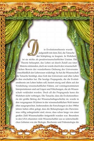 ie Evolutionstheorie wurde
aufgestellt mit dem Ziel, die Tatsache
der Schöpfung zu leugnen. In Wahrheit
ist sie nichts als peudowissenschaftlicher Unsinn. Die
Theorie behauptet, das Leben sei durch Zufall aus toter
Materie entstanden, doch sie wurde durch den wissenschaft-
lichen Beweis der wunderbaren Ordnung des Universums
einschließlich der Lebewesen widerlegt. So hat die Wissenschaft
die Tatsache bestätigt, dass Gott das Universum und alles Leben
in ihm erschaffen hat. Die heutige Propaganda, die die Evoluti-
onstheorie am Leben halten soll, basiert einzig und allein auf der
Verdrehung wissenschaftlicher Fakten, auf voreingenommenen
Interpretationen und auf Lügen und Fälschungen, die als Wissen-
schaft verkleidet werden. Doch all die Propaganda kann die
Wahrheit nicht verbergen. Die Tatsache, dass die Evolutionstheo-
rie der größte Betrug der Wissenschaftsgeschichte ist, wurde in
den vergangenen 30 Jahren in der wissenschaftlichen Welt immer
öfter ausgesprochen. Insbesondere die Forschungen in den 1980er
Jahren haben offen gelegt, dass die Behauptungen des Darwinis-
mus völlig unbegründet sind, etwas, dass schon lange von einer
großen Zahl Wissenschaftler festgestellt worden war. Besonders
in den USA erkannten viele Wissenschaftler aus so unterschiedli-
chen Gebieten wie der Biologie, Biochemie und Paläontologie die
 