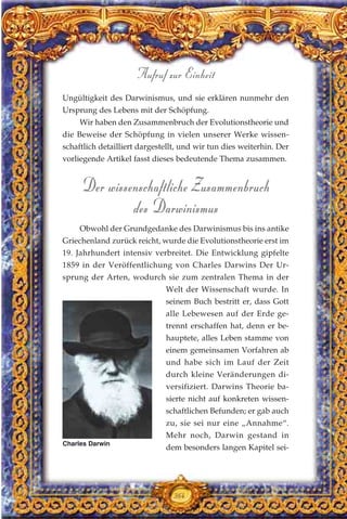 Ungültigkeit des Darwinismus, und sie erklären nunmehr den
Ursprung des Lebens mit der Schöpfung.
Wir haben den Zusammenbruch der Evolutionstheorie und
die Beweise der Schöpfung in vielen unserer Werke wissen-
schaftlich detailliert dargestellt, und wir tun dies weiterhin. Der
vorliegende Artikel fasst dieses bedeutende Thema zusammen.
Der wissenschaftliche Zusammenbruch
des Darwinismus
Obwohl der Grundgedanke des Darwinismus bis ins antike
Griechenland zurück reicht, wurde die Evolutionstheorie erst im
19. Jahrhundert intensiv verbreitet. Die Entwicklung gipfelte
1859 in der Veröffentlichung von Charles Darwins Der Ur-
sprung der Arten, wodurch sie zum zentralen Thema in der
Welt der Wissenschaft wurde. In
seinem Buch bestritt er, dass Gott
alle Lebewesen auf der Erde ge-
trennt erschaffen hat, denn er be-
hauptete, alles Leben stamme von
einem gemeinsamen Vorfahren ab
und habe sich im Lauf der Zeit
durch kleine Veränderungen di-
versifiziert. Darwins Theorie ba-
sierte nicht auf konkreten wissen-
schaftlichen Befunden; er gab auch
zu, sie sei nur eine „Annahme“.
Mehr noch, Darwin gestand in
dem besonders langen Kapitel sei-
364
Aufruf zur Einheit
Charles Darwin
 
