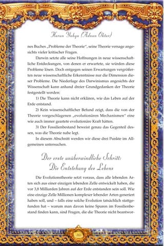 nes Buches „Probleme der Theorie“, seine Theorie versage ange-
sichts vieler kritischer Fragen.
Darwin setzte alle seine Hoffnungen in neue wissenschaft-
liche Entdeckungen, von denen er erwartete, sie würden diese
Probleme lösen. Doch entgegen seinen Erwartungen vergrößer-
ten neue wissenschaftliche Erkenntnisse nur die Dimension die-
ser Probleme. Die Niederlage des Darwinismus angesichts der
Wissenschaft kann anhand dreier Grundgedanken der Theorie
festgestellt werden:
1) Die Theorie kann nicht erklären, wie das Leben auf der
Erde entstand.
2) Kein wissenschaftlicher Befund zeigt, dass die von der
Theorie vorgeschlagenen „evolutionären Mechanismen“ eine
wie auch immer geartete evolutionäre Kraft hätten.
3) Der Fossilienbestand beweist genau das Gegenteil des-
sen, was die Theorie nahe legt.
In diesem Abschnitt werden wir diese drei Punkte im All-
gemeinen untersuchen.
Der erste unüberwindliche Schritt:
Die Entstehung des Lebens
Die Evolutionstheorie setzt voraus, dass alle lebenden Ar-
ten sich aus einer einzigen lebenden Zelle entwickelt haben, die
vor 3,8 Milliarden Jahren auf der Erde entstanden sein soll. Wie
eine einzige Zelle Millionen komplexer lebender Arten generiert
haben soll, und – falls eine solche Evolution tatsächlich stattge-
funden hat – warum man davon keine Spuren im Fossilienbe-
stand finden kann, sind Fragen, die die Theorie nicht beantwor-
365
Harun Yahya (Adnan Oktar)
 