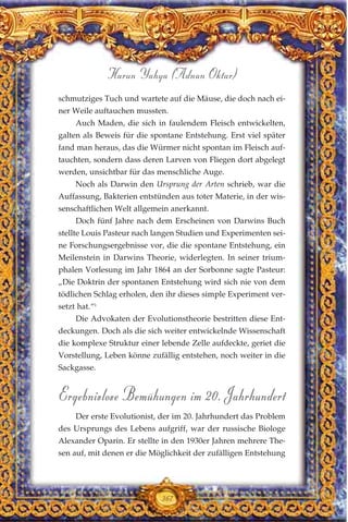 schmutziges Tuch und wartete auf die Mäuse, die doch nach ei-
ner Weile auftauchen mussten.
Auch Maden, die sich in faulendem Fleisch entwickelten,
galten als Beweis für die spontane Entstehung. Erst viel später
fand man heraus, das die Würmer nicht spontan im Fleisch auf-
tauchten, sondern dass deren Larven von Fliegen dort abgelegt
werden, unsichtbar für das menschliche Auge.
Noch als Darwin den Ursprung der Arten schrieb, war die
Auffassung, Bakterien entstünden aus toter Materie, in der wis-
senschaftlichen Welt allgemein anerkannt.
Doch fünf Jahre nach dem Erscheinen von Darwins Buch
stellte Louis Pasteur nach langen Studien und Experimenten sei-
ne Forschungsergebnisse vor, die die spontane Entstehung, ein
Meilenstein in Darwins Theorie, widerlegten. In seiner trium-
phalen Vorlesung im Jahr 1864 an der Sorbonne sagte Pasteur:
„Die Doktrin der spontanen Entstehung wird sich nie von dem
tödlichen Schlag erholen, den ihr dieses simple Experiment ver-
setzt hat.“1
Die Advokaten der Evolutionstheorie bestritten diese Ent-
deckungen. Doch als die sich weiter entwickelnde Wissenschaft
die komplexe Struktur einer lebende Zelle aufdeckte, geriet die
Vorstellung, Leben könne zufällig entstehen, noch weiter in die
Sackgasse.
Ergebnislose Bemühungen im 20. Jahrhundert
Der erste Evolutionist, der im 20. Jahrhundert das Problem
des Ursprungs des Lebens aufgriff, war der russische Biologe
Alexander Oparin. Er stellte in den 1930er Jahren mehrere The-
sen auf, mit denen er die Möglichkeit der zufälligen Entstehung
367
Harun Yahya (Adnan Oktar)
 