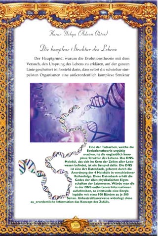 Die komplexe Struktur des Lebens
Der Hauptgrund, warum die Evolutionstheorie mit dem
Versuch, den Ursprung des Lebens zu erklären, auf der ganzen
Linie gescheitert ist, besteht darin, dass selbst die scheinbar sim-
pelsten Organismen eine außerordentlich komplexe Struktur
369
Harun Yahya (Adnan Oktar)
Eine der Tatsachen, welche die
Evolutionstheorie ungültig
machen, ist die unglaublich kom-
plexe Struktur des Lebens. Das DNS-
Molekül, das sich im Kern der Zellen aller Lebe-
wesen befindet, ist ein Beispiel dafür. Die DNS
ist eine Art Datenbank, geformt durch die
Anordnung der 4 Moleküle in verschiedener
Reihenfolge. Diese Datenbank erhält die
Codes der allen physikalischen Eigen-
schaften der Lebewesen. Würde man die
in der DNS enthaltenen Informationen
aufschreiben, so entstünde eine Enzyk-
lopädie mit etwa 900 Bänden zu je 500
Seiten. Unbestreitbarerweise widerlegt diese
au_erordentliche Information das Konzept des Zufalls.
 