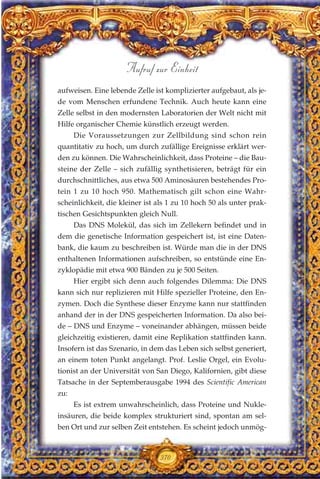aufweisen. Eine lebende Zelle ist komplizierter aufgebaut, als je-
de vom Menschen erfundene Technik. Auch heute kann eine
Zelle selbst in den modernsten Laboratorien der Welt nicht mit
Hilfe organischer Chemie künstlich erzeugt werden.
Die Voraussetzungen zur Zellbildung sind schon rein
quantitativ zu hoch, um durch zufällige Ereignisse erklärt wer-
den zu können. Die Wahrscheinlichkeit, dass Proteine – die Bau-
steine der Zelle – sich zufällig synthetisieren, beträgt für ein
durchschnittliches, aus etwa 500 Aminosäuren bestehendes Pro-
tein 1 zu 10 hoch 950. Mathematisch gilt schon eine Wahr-
scheinlichkeit, die kleiner ist als 1 zu 10 hoch 50 als unter prak-
tischen Gesichtspunkten gleich Null.
Das DNS Molekül, das sich im Zellekern befindet und in
dem die genetische Information gespeichert ist, ist eine Daten-
bank, die kaum zu beschreiben ist. Würde man die in der DNS
enthaltenen Informationen aufschreiben, so entstünde eine En-
zyklopädie mit etwa 900 Bänden zu je 500 Seiten.
Hier ergibt sich denn auch folgendes Dilemma: Die DNS
kann sich nur replizieren mit Hilfe spezieller Proteine, den En-
zymen. Doch die Synthese dieser Enzyme kann nur stattfinden
anhand der in der DNS gespeicherten Information. Da also bei-
de – DNS und Enzyme – voneinander abhängen, müssen beide
gleichzeitig existieren, damit eine Replikation stattfinden kann.
Insofern ist das Szenario, in dem das Leben sich selbst generiert,
an einem toten Punkt angelangt. Prof. Leslie Orgel, ein Evolu-
tionist an der Universität von San Diego, Kalifornien, gibt diese
Tatsache in der Septemberausgabe 1994 des Scientific American
zu:
Es ist extrem unwahrscheinlich, dass Proteine und Nukle-
insäuren, die beide komplex strukturiert sind, spontan am sel-
ben Ort und zur selben Zeit entstehen. Es scheint jedoch unmög-
370
Aufruf zur Einheit
 