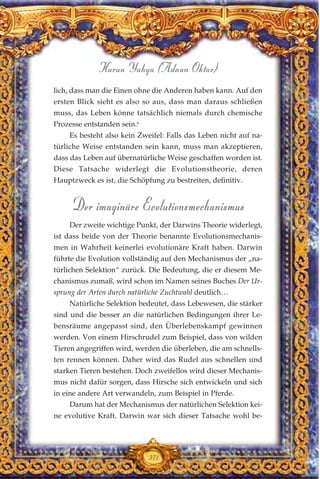 lich, dass man die Einen ohne die Anderen haben kann. Auf den
ersten Blick sieht es also so aus, dass man daraus schließen
muss, das Leben könne tatsächlich niemals durch chemische
Prozesse entstanden sein.6
Es besteht also kein Zweifel: Falls das Leben nicht auf na-
türliche Weise entstanden sein kann, muss man akzeptieren,
dass das Leben auf übernatürliche Weise geschaffen worden ist.
Diese Tatsache widerlegt die Evolutionstheorie, deren
Hauptzweck es ist, die Schöpfung zu bestreiten, definitiv.
Der imaginäre Evolutionsmechanismus
Der zweite wichtige Punkt, der Darwins Theorie widerlegt,
ist dass beide von der Theorie benannte Evolutionsmechanis-
men in Wahrheit keinerlei evolutionäre Kraft haben. Darwin
führte die Evolution vollständig auf den Mechanismus der „na-
türlichen Selektion“ zurück. Die Bedeutung, die er diesem Me-
chanismus zumaß, wird schon im Namen seines Buches Der Ur-
sprung der Arten durch natürliche Zuchtwahl deutlich…
Natürliche Selektion bedeutet, dass Lebewesen, die stärker
sind und die besser an die natürlichen Bedingungen ihrer Le-
bensräume angepasst sind, den Überlebenskampf gewinnen
werden. Von einem Hirschrudel zum Beispiel, dass von wilden
Tieren angegriffen wird, werden die überleben, die am schnells-
ten rennen können. Daher wird das Rudel aus schnellen und
starken Tieren bestehen. Doch zweifellos wird dieser Mechanis-
mus nicht dafür sorgen, dass Hirsche sich entwickeln und sich
in eine andere Art verwandeln, zum Beispiel in Pferde.
Darum hat der Mechanismus der natürlichen Selektion kei-
ne evolutive Kraft. Darwin war sich dieser Tatsache wohl be-
371
Harun Yahya (Adnan Oktar)
 