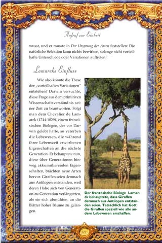 wusst, und er musste in Der Ursprung der Arten feststellen: Die
natürliche Selektion kann nichts bewirken, solange nicht vorteil-
hafte Unterschiede oder Variationen auftreten.7
Lamarcks Einfluss
Wie also konnte die These
der „vorteilhaften Variationen“
entstehen? Darwin versuchte,
diese Frage aus dem primitiven
Wissenschaftsverständnis sei-
ner Zeit zu beantworten. Folgt
man dem Chevalier de Lam-
arck (1744-1829), einem franzö-
sischen Biologen, der vor Dar-
win gelebt hatte, so vererben
die Lebewesen, die während
ihrer Lebenszeit erworbenen
Eigenschaften an die nächste
Generation. Er behauptete nun,
diese über Generationen hin-
weg akkumulierenden Eigen-
schaften, brächten neue Arten
hervor. Giraffen seien demnach
aus Antilopen entstanden, weil
deren Hälse sich von Generati-
on zu Generation verlängerten,
als sie sich abmühten, an die
Blätter hoher Bäume zu gelan-
gen.
372
Aufruf zur Einheit
Der französische Biologe Lamar-
ck behauptete, dass Giraffen
demnach aus Antilopen entstan-
den seien. Tatsächlich hat Gott
die Giraffen speziell wie alle an-
dere Lebewesen erschaffen.
 