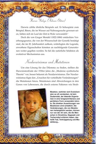 Darwin zählte ähnliche Beispiele auf. Er behauptete zum
Beispiel, Bären, die im Wasser auf Nahrungssuche gewesen sei-
en, hätten sich im Lauf der Zeit in Wale verwandelt.8
Doch die von Gregor Mendel (1822-1884) entdeckten Ver-
erbungsgesetze, die von der Wissenschaft der Genetik bestätigt
sind, die im 20. Jahrhundert aufkam, widerlegten die Legende,
erworbene Eigenschaften könnten an nachfolgende Generatio-
nen weiter gegeben werden. So fiel die natürliche Selektion als
evolutiver Mechanismus aus.
Neodarwinismus und Mutationen
Um eine Lösung für das Dilemma zu finden, stellten die
DarwinistenEnde der 1930er Jahre die „Moderne synthetische
Theorie“ vor, besser bekannt als Neodarwinismus. Der Neodar-
winismus fügte den „Ursachen für vorteilhafte Veränderungen“
die Mutationen hinzu. Mutationen sind Abweichungen in den
Genen von Lebewesen, die durch externe Faktoren wie Strah-
373
Harun Yahya (Adnan Oktar)
Mutation, wohinter sich Evolutioni-
sten so oft verstecken, ist kein
Zauberstab, der lebende Organis-
men in eine fortgeschrittenere und
perfektere Form verwandeln könn-
te. Die direkten Auswirkungen von
Mutationen sind schädlich. Die
Veränderungen, die von Mutatio-
nen herbeigeführt werden, können
nur von der Art sein, die die Men-
schen in Hiroshima, Nagasaki und
Tschernobyl erfahren haben, das
heißt Tod, Verkrüppelung und Mis-
sbildung...
 