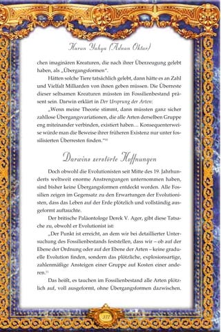 chen imaginären Kreaturen, die nach ihrer Überzeugung gelebt
haben, als „Übergangsformen“.
Hätten solche Tiere tatsächlich gelebt, dann hätte es an Zahl
und Vielfalt Milliarden von ihnen geben müssen. Die Überreste
dieser seltsamen Kreaturen müssten im Fossilienbestand prä-
sent sein. Darwin erklärt in Der Ursprung der Arten:
„Wenn meine Theorie stimmt, dann müssten ganz sicher
zahllose Übergangsvariationen, die alle Arten derselben Gruppe
eng miteinander verbinden, existiert haben… Konsequenterwei-
se würde man die Beweise ihrer früheren Existenz nur unter fos-
silisierten Überresten finden.“10
Darwins zerstörte Hoffnungen
Doch obwohl die Evolutionisten seit Mitte des 19. Jahrhun-
derts weltweit enorme Anstrengungen unternommen haben,
sind bisher keine Übergangsformen entdeckt worden. Alle Fos-
silien zeigen im Gegensatz zu den Erwartungen der Evolutioni-
sten, dass das Leben auf der Erde plötzlich und vollständig aus-
geformt auftauchte.
Der britische Paläontologe Derek V. Ager, gibt diese Tatsa-
che zu, obwohl er Evolutionist ist:
„Der Punkt ist erreicht, an dem wir bei detaillierter Unter-
suchung des Fossilienbestands feststellen, dass wir – ob auf der
Ebene der Ordnung oder auf der Ebene der Arten – keine gradu-
elle Evolution finden, sondern das plötzliche, explosionsartige,
zahlenmäßige Ansteigen einer Gruppe auf Kosten einer ande-
ren.11
Das heißt, es tauchen im Fossilienbestand alle Arten plötz-
lich auf, voll ausgeformt, ohne Übergangsformen dazwischen.
377
Harun Yahya (Adnan Oktar)
 
