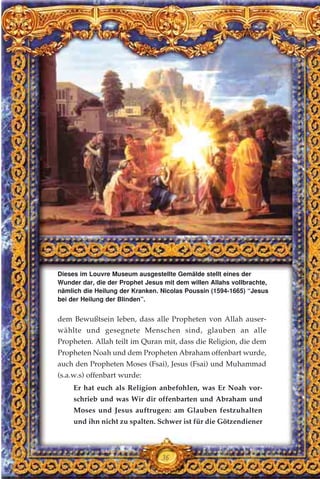 36
dem Bewußtsein leben, dass alle Propheten von Allah auser-
wählte und gesegnete Menschen sind, glauben an alle
Propheten. Allah teilt im Quran mit, dass die Religion, die dem
Propheten Noah und dem Propheten Abraham offenbart wurde,
auch den Propheten Moses (Fsai), Jesus (Fsai) und Muhammad
(s.a.w.s) offenbart wurde:
Er hat euch als Religion anbefohlen, was Er Noah vor-
schrieb und was Wir dir offenbarten und Abraham und
Moses und Jesus auftrugen: am Glauben festzuhalten
und ihn nicht zu spalten. Schwer ist für die Götzendiener
Dieses im Louvre Museum ausgestellte Gemälde stellt eines der
Wunder dar, die der Prophet Jesus mit dem willen Allahs vollbrachte,
nämlich die Heilung der Kranken. Nicolas Poussin (1594-1665) “Jesus
bei der Heilung der Blinden”.
 