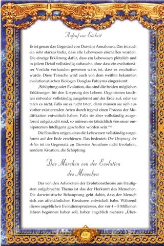Es ist genau das Gegenteil von Darwins Annahmen. Das ist auch
ein sehr starkes Indiz, dass alle Lebewesen erschaffen wurden.
Die einzige Erklärung dafür, dass ein Lebewesen plötzlich und
in jedem Detail vollständig auftaucht, ohne dass ein evolutionä-
rer Vorfahr vorhanden gewesen wäre, ist, dass es erschaffen
wurde. Diese Tatsache wird auch von dem weithin bekannten
evolutionistischen Biologen Douglas Futuyma eingeräumt:
„Schöpfung oder Evolution, das sind die beiden möglichen
Erklärungen für den Ursprung des Lebens. Organismen tauch-
ten entweder vollständig ausgeformt auf der Erde auf, oder sie
taten es nicht. Falls sie es nicht taten, dann müssen sie sich aus
vorher existierenden Arten durch irgend einen Prozess der Mo-
difikation entwickelt haben. Falls sie aber vollständig ausge-
formt aufgetaucht sind, so müssen sie tatsächlich von einer om-
nipotenten Intelligenz geschaffen worden sein.“12
Die Fossilien zeigen, dass die Lebewesen vollständig ausge-
formt auf der Erde erschienen. Das bedeutet; Der Ursprung der
Arten ist im Gegensatz zu Darwins Annahme nicht Evolution,
sondern Kreation, die Schöpfung.
Das Märchen von der Evolution
des Menschen
Das von den Advokaten der Evolutionstheorie am Häufig-
sten aufgebrachte Thema ist das der Herkunft des Menschen.
Die darwinistische Behauptung geht dahin, dass der Mensch
sich aus affenähnlichen Kreaturen entwickelt habe. Während
dieses angeblichen Evolutionsprozesses, der vor 4 – 5 Millionen
Jahren begonnen haben soll, haben angeblich mehrere „Über-
378
Aufruf zur Einheit
 