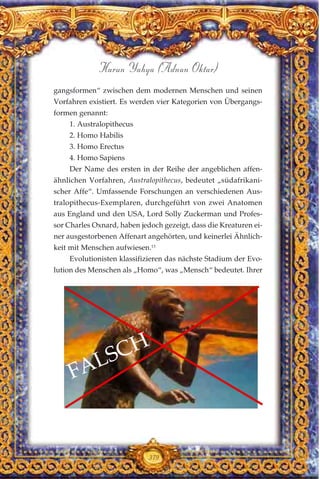 gangsformen“ zwischen dem modernen Menschen und seinen
Vorfahren existiert. Es werden vier Kategorien von Übergangs-
formen genannt:
1. Australopithecus
2. Homo Habilis
3. Homo Erectus
4. Homo Sapiens
Der Name des ersten in der Reihe der angeblichen affen-
ähnlichen Vorfahren, Australopithecus, bedeutet „südafrikani-
scher Affe“. Umfassende Forschungen an verschiedenen Aus-
tralopithecus-Exemplaren, durchgeführt von zwei Anatomen
aus England und den USA, Lord Solly Zuckerman und Profes-
sor Charles Oxnard, haben jedoch gezeigt, dass die Kreaturen ei-
ner ausgestorbenen Affenart angehörten, und keinerlei Ähnlich-
keit mit Menschen aufwiesen.13
Evolutionisten klassifizieren das nächste Stadium der Evo-
lution des Menschen als „Homo“, was „Mensch“ bedeutet. Ihrer
379
Harun Yahya (Adnan Oktar)
FALSCH
 