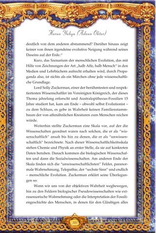 deutlich von dem anderen abstammend? Darüber hinaus zeigt
keiner von ihnen irgendeine evolutive Neigung während seines
Daseins auf der Erde.17
Kurz, das Szenarium der menschlichen Evolution, das mit
Hilfe von Zeichnungen der Art „halb Affe, halb Mensch“ in den
Medien und Lehrbüchern aufrecht erhalten wird, durch Propa-
ganda also, ist nichts als ein Märchen ohne jede wissenschaftli-
che Grundlage.
Lord Solly Zuckerman, einer der berühmtesten und respek-
tiertesten Wissenschaftler im Vereinigten Königreich, der dieses
Thema jahrelang erforscht und Australopithecus-Fossilien 15
Jahre studiert hat, kam am Ende – obwohl selbst Evolutionist –
zu dem Schluss, es gebe in Wahrheit keinen Familienstamm-
baum der von affenähnlichen Kreaturen zum Menschen reichen
würde.
Weiterhin stellte Zuckerman eine Skala vor, auf der die
Wissenschaften geordnet waren nach solchen, die er als “wis-
senschaftlich” ansah bis hin zu denen, die er als “unwissen-
schaftlich” bezeichnete. Nach dieser Wissenschaftlichkeitsskala
stehen Chemie und Physik an erster Stelle, da sie auf konkreten
Daten beruhen. Danach kommen die biologischen Wissenschaf-
ten und dann die Sozialwissenschaften. Am anderen Ende der
Skala finden sich die “unwissenschaftlichsten” Felder, paranor-
male Wahrnehmung, Telepathie, der “sechste Sinn” und endlich
– menschliche Evolution. Zuckerman erklärt seine Überlegun-
gen so:
Wenn wir uns von der objektiven Wahrheit wegbewegen,
hin zu den Feldern biologischer Pseudowissenschaften wie ext-
rasensorische Wahrnehmung oder die Interpretation der Fossili-
engeschichte des Menschen, in denen für den Gläubigen alles
381
Harun Yahya (Adnan Oktar)
 