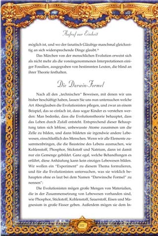 möglich ist, und wo der fanatisch Gläubige manchmal gleichzei-
tig an sich widersprechende Dinge glaubt.18
Das Märchen von der menschlichen Evolution erweist sich
als nicht mehr als die voreingenommenen Interpretationen eini-
ger Fossilien, ausgegraben von bestimmten Leuten, die blind an
ihrer Theorie festhalten.
Die Darwin-Formel
Nach all den „technischen“ Beweisen, mit denen wir uns
bisher beschäftigt haben, lassen Sie uns nun untersuchen welche
Art Aberglauben die Evolutionisten pflegen, und zwar an einem
Beispiel, das so einfach ist, dass sogar Kinder es verstehen wer-
den: Man bedenke, dass die Evolutionstheorie behauptet, dass
das Leben durch Zufall entsteht. Entsprechend dieser Behaup-
tung taten sich leblose, unbewusste Atome zusammen um die
Zelle zu bilden, und dann bildeten sie irgendwie andere Lebe-
wesen, einschließlich des Menschen. Wenn wir alle Elemente zu-
sammenbringen, die die Bausteine des Lebens ausmachen, wie
Kohlenstoff, Phosphor, Stickstoff und Natrium, dann ist damit
nur ein Gemenge gebildet. Ganz egal, welche Behandlungen es
erfährt, diese Anhäufung kann kein einziges Lebewesen bilden.
Wir wollen ein “Experiment” zu diesem Thema formulieren,
und für die Evolutionisten untersuchen, was sie wirklich be-
haupten ohne es laut bei dem Namen “Darwinsche Formel” zu
nennen”:
Die Evolutionisten mögen große Mengen von Materialien,
die in der Zusammensetzung von Lebewesen vorhanden sind,
wie Phosphor, Stickstoff, Kohlenstoff, Sauerstoff, Eisen und Ma-
gnesium in große Fässer geben. Außerdem mögen sie dem In-
382
Aufruf zur Einheit
 