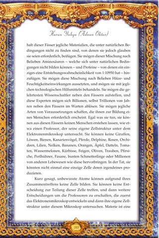 halt dieser Fässer jegliche Materialien, die unter natürlichen Be-
dingungen nicht zu finden sind, von denen sie jedoch glauben
sie seien erforderlich, beifügen. Sie mögen dieser Mischung nach
Belieben Aminosäuren – welche sich unter natürlichen Bedin-
gungen nicht bilden können – und Proteine – von denen ein ein-
ziges eine Entstehungswahrscheinlichkeit von 1:10950 hat – hin-
zufügen. Sie mögen diese Mischung nach Belieben Hitze- und
Feuchtigkeitseinwirkungen aussetzten, und mögen sie mit jegli-
chen technologischen Hilfsmitteln behandeln. Sie mögen die ge-
lehrtesten Wissenschaftler neben den Fässern aufstellen, und
diese Experten mögen sich Billionen, selbst Trillionen von Jah-
ren neben den Fässern im Warten ablösen. Sie mögen jegliche
Arten von Voraussetzungen schaffen, die ihnen zur Bildung ei-
nes Menschen erforderlich erscheint. Egal was sie tun, sie kön-
nen aus diesen Fässern keinen Menschen erstehen lassen, wie et-
wa einen Professor, der seine eigene Zellstruktur unter dem
Elektronenmikroskop untersucht. Sie können keine Giraffen,
Löwen, Bienen, Kanarienvögel, Pferde, Delphine, Rosen, Orchi-
deen, Lilien, Nelken, Bananen, Orangen, Äpfel, Datteln, Toma-
ten, Wassermelonen, Kürbisse, Feigen, Oliven, Trauben, Pfirsi-
che, Perlhühner, Fasane, bunten Schmetterlinge oder Millionen
von anderen Lebewesen wie diese hervorbringen. In der Tat, sie
könnten nicht einmal eine einzige Zelle deren irgendeines pro-
duzieren.
Kurz gesagt, unbewusste Atome können aufgrund ihres
Zusammentreffens keine Zelle bilden. Sie können keine Ent-
scheidung zur Teilung dieser Zelle treffen, und dann weitere
Entscheidungen um die Professoren zu erschaffen, die zuerst
das Elektronenmikroskop entwickeln und dann ihre eigene Zell-
struktur unter diesem Mikroskop untersuchen. Materie ist eine
383
Harun Yahya (Adnan Oktar)
 