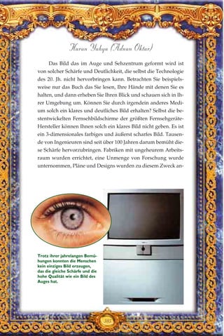 Das Bild das im Auge und Sehzentrum geformt wird ist
von solcher Schärfe und Deutlichkeit, die selbst die Technologie
des 20. Jh. nicht hervorbringen kann. Betrachten Sie beispiels-
weise nur das Buch das Sie lesen, Ihre Hände mit denen Sie es
halten, und dann erheben Sie Ihren Blick und schauen sich in Ih-
rer Umgebung um. Können Sie durch irgendein anderes Medi-
um solch ein klares und deutliches Bild erhalten? Selbst die be-
stentwickelten Fernsehbildschirme der größten Fernsehgeräte-
Hersteller können Ihnen solch ein klares Bild nicht geben. Es ist
ein 3-dimensionales farbiges und äußerst scharfes Bild. Tausen-
de von Ingenieuren sind seit über 100 Jahren darum bemüht die-
se Schärfe hervorzubringen. Fabriken mit ungeheurem Arbeits-
raum wurden errichtet, eine Unmenge von Forschung wurde
unternommen, Pläne und Designs wurden zu diesem Zweck an-
385
Harun Yahya (Adnan Oktar)
Trotz ihrer jahrelangen Bemü-
hungen konnten die Menschen
kein einziges Bild erzeugen,
das die gleiche Schärfe und die
hohe Qualität wie ein Bild des
Auges hat.
 