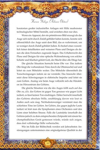 boratorien großer industrieller Anlagen mit Hilfe modernster
technologischer Mittel bemüht, und erzielten eben nur dies.
Wenn ein Apparat, der ein primitiveres Bild erzeugt als das
Auge sich nicht durch Zufall gebildet haben konnte, konnte sich
offensichtlich das Auge samt dem Bild, das es wahrnimmt, um
so weniger durch Zufall gebildet haben. Es bedarf eines wesent-
lich feiner detaillierten und weiseren Plans und Designs als de-
nen die dem Fernsehen zugrunde liegen. Das Urheberrecht des
Plans und Designs für eine optische Wahrnehmung von solcher
Schärfe und Klarheit gehört Gott, der Macht über alle Dinge hat.
Die gleiche Situation herrscht beim Ohr vor. Das äußere
Ohr fängt die vorhandenen Töne durch die Ohrmuschel auf und
leitet sie zum Mittelohr weiter. Das Mittelohr übermittelt die
Tonschwingungen indem sie sie verstärkt. Das Innenohr über-
setzt diese Schwingungen in elektrische Impulse und leitet sie
zum Gehirn. Analog wie beim Auge vollzieht sich die Hörakti-
on im Hörzentrum des Gehirns.
Die gleiche Situation wie die des Auges trifft auch auf das
Ohr zu, d.h. das Gehirn ist gegen Ton genauso wie gegen Licht
isoliert, es lässt keinen Ton eindringen. Daher herrscht innerhalb
des Gehirns absolute Stille, unabhängig davon wie laut es
Außen auch sein mag. Nichtsdestoweniger vernimmt man die
schärfsten Töne im Gehirn. Im Gehirn, das gegen jegliche Laute
isoliert ist hört man die Symphonien eines Orchesters und den
Lärm einer belebten Strasse. Falls die Lautstärke innerhalb des
Gehirns jedoch zu dem entsprechenden Zeitpunkt mit einem ho-
chempfindlichen Gerät gemessen würde, würde sich zeigen,
dass dort vollständige Stille vorherrschte.
Wie im Falle der Bildtechnik werden seit Jahrzehnten An-
strengungen unternommen eine originalgetreue Qualität in der
387
Harun Yahya (Adnan Oktar)
 
