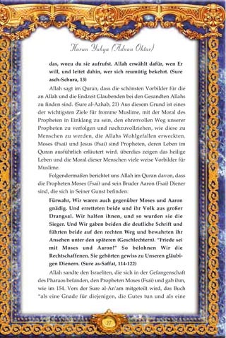 37
Harun Yahya (Adnan Oktar)
das, wozu du sie aufrufst. Allah erwählt dafür, wen Er
will, und leitet dahin, wer sich reumütig bekehrt. (Sure
asch-Schura, 13)
Allah sagt im Quran, dass die schönsten Vorbilder für die
an Allah und die Endzeit Glaubenden bei den Gesandten Allahs
zu finden sind. (Sure al-Azhab, 21) Aus diesem Grund ist eines
der wichtigsten Ziele für fromme Muslime, mit der Moral des
Propheten in Einklang zu sein, den ehrenvollen Weg unserer
Propheten zu verfolgen und nachzuvollziehen, wie diese zu
Menschen zu werden, die Allahs Wohlgefallen erweckten.
Moses (Fsai) und Jesus (Fsai) sind Propheten, deren Leben im
Quran ausführlich erläutert wird. überdies zeigen das heilige
Leben und die Moral dieser Menschen viele weise Vorbilder für
Muslime.
Folgendermaßen berichtet uns Allah im Quran davon, dass
die Propheten Moses (Fsai) und sein Bruder Aaron (Fsai) Diener
sind, die sich in Seiner Gunst befinden:
Fürwahr, Wir waren auch gegenüber Moses und Aaron
gnädig. Und erretteten beide und ihr Volk aus großer
Drangsal. Wir halfen ihnen, und so wurden sie die
Sieger. Und Wir gaben beiden die deutliche Schrift und
führten beide auf den rechten Weg und bewahrten ihr
Ansehen unter den späteren (Geschlechtern). “Friede sei
mit Moses und Aaron!” So belohnen Wir die
Rechtschaffenen. Sie gehörten gewiss zu Unseren gläubi-
gen Dienern. (Sure as-Saffat, 114-122)
Allah sandte den Israeliten, die sich in der Gefangenschaft
des Pharaos befanden, den Propheten Moses (Fsai) und gab ihm,
wie im 154. Vers der Sure al-An’am mitgeteilt wird, das Buch
“als eine Gnade für diejenigen, die Gutes tun und als eine
 