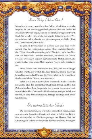 Menschen kommen, erreichen das Gehirn als elektrochemische
Impulse. In der einschlägigen biologischen Literatur finden Sie
detaillierte Darstellungen, wie ein Bild im Gehirn geformt wird.
Doch Sie werden nie auf die wichtigste Tatsache stoßen: Wer
nimmt diese elektrochemischen Nervenimpulse als Bilder, Töne
und Gerüche im Gehirn wahr?
Es gibt ein Bewusstsein im Gehirn, dass dies alles wahr-
nimmt, ohne das es eines Auges, eines Ohres und einer Nase be-
darf. Wem dieses Bewusstsein gehört? Natürlich nicht den Ner-
ven, der Fettschicht und den Neuronen, aus denen das Gehirn
besteht. Deswegen können darwinistische Materialisten, die
glauben, alles bestehe aus Materie, diese Fragen nicht beantwor-
ten.
Denn dieses Bewusstsein ist der Geist, der von Gott ge-
schaffen wurde, der weder das Auge braucht, um die Bilder zu
betrachten, noch das Ohr, um die Töne zu hören. Es braucht au-
ßerdem auch kein Gehirn, um zu denken.
Jeder, der diese ausdrückliche wissenschaftliche Tatsache
liest, sollte über den allmächtigen Gott nachdenken und bei Ihm
Zuflucht suchen, denn Er quetscht das gesamte Universum in ei-
nen stockdunklen Ort von der Größe einiger weniger Kubikzen-
timeter, in eine dreidimensionale, farbige, schattige und leuch-
tende Form.
Ein materialistischer Glaube
Die Informationen, die wir bisher präsentiert haben, zeigen
uns, dass die Evolutionstheorie mit wissenschaftlichen Befun-
den inkompatibel ist. Die Behauptungen der Theorie über den
Ursprung des Lebens widerspricht der Wissenschaft, die angeb-
389
Harun Yahya (Adnan Oktar)
 