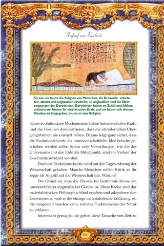 lichen evolutionären Mechanismen haben keine evolutive Kraft,
und die Fossilien demonstrieren, dass die erforderlichen Über-
gangsformen nie existiert haben. Daraus folgt ganz sicher, dass
die Evolutionstheorie als unwissenschaftliche Idee beiseite ge-
schoben werden sollte. Schon viele Vorstellungen, wie die des
Universums mit der Erde als Mittelpunkt, sind im Verlauf der
Geschichte revidiert worden.
Doch die Evolutionstheorie wird auf der Tagesordnung der
Wissenschaft gehalten. Manche Menschen stellen Kritik an ihr
sogar als Angriff auf die Wissenschaft dar. Warum?
Der Grund ist, dass die Theorie für bestimmte Kreise ein
unverzichtbarer dogmatischer Glaube ist. Diese Kreise sind der
materialistischen Philosophie blind ergeben und adoptieren den
Darwinismus, weil er die einzige materialistische Erklärung ist,
die vorgestellt werden kann, um das Funktionieren der Natur
zu erklären.
Interessant genug ist, sie geben diese Tatsache von Zeit zu
390
Aufruf zur Einheit
So wie uns heute die Religion von Menschen, die Krokodile enbete-
ten, absurd und unglaublich erscheint, so unglaublich sind die Über-
zeugungen der Darwinisten. Darwinisten halten en Zufall und leblose,
unbewusste Atome für eine kreative Kraft, und sie haben sich diesem
Glauben so hingegeben, als sei er eine Religion.
 