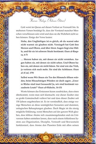 Gott weist im Quran auf diesen Verlust an Vernunft hin. In
mehreren Versen bestätigt Er, dass der Verstand mancher Men-
schen verschlossen sein wird und dass sie die Wahrheit nicht se-
hen können. Einige der Verse lauten:
Siehe, den Ungläubigen ist es gleich, ob du warnst oder
nicht warnst: sie glauben nicht. Versiegelt hat Gott ihre
Herzen und Ohren, und über ihren Augen liegt eine Hül-
le, und für sie ist schwere Strafe bestimmt. (Sure al-Baqa-
ra, 6-7)
… Herzen haben sie, mit denen sie nicht verstehen. Au-
gen haben sie, mit denen sie nicht sehen. Und Ohren ha-
ben sie, mit denen sie nicht hören. Sie sind wie das Vieh,
ja verirren sich noch mehr. Sie sind die Achtlosen. (Sure
al-A’raf, 179)
Selbst wenn Wir ihnen ein Tor des Himmels öffnen wür-
den, beim Hinaufsteigen Würden sie doch sagen: „Unse-
re Blicke sind (nur) berauscht! Ja, wir sind bestimmt ver-
zauberte Leute!“ (Sure al-Hidschr, 14-15)
Worte können das Erstaunen kaum ausdrücken, dass einen
überkommt, wenn man sich klarmacht, wie dieser Zauber eine
so große Gemeinschaft verhext hat und dass dieser Zauber seit
150 Jahren ungebrochen ist. Es ist verständlich, dass einige we-
nige Menschen an diese unmöglichen Szenarien und dummen,
unlogischen Behauptungen glauben. Doch Magie ist die einzig
mögliche Erklärung, wenn Menschen auf der ganzen Welt glau-
ben, dass leblose Atome sich zusammengefunden und ein Uni-
versum haben entstehen lassen, dass nach einem fehlerlosen Sy-
stem aus Organisation, Disziplin, Vernunft und Bewusstsein
funktioniert, dass Atome den Planeten Erde mit allen seinen
393
Harun Yahya (Adnan Oktar)
 