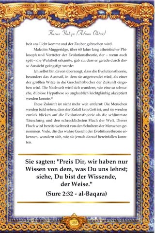 heit ans Licht kommt und der Zauber gebrochen wird.
Malcolm Muggeridge, über 60 Jahre lang atheistischer Phi-
losoph und Vertreter der Evolutionstheorie, der – wenn auch
spät – die Wahrheit erkannte, gab zu, dass er gerade durch die-
se Aussicht geängstigt wurde:
Ich selbst bin davon überzeugt, dass die Evolutionstheorie,
besonders das Ausmaß, in dem sie angewendet wird, als einer
der größten Witze in die Geschichtsbücher der Zukunft einge-
hen wird. Die Nachwelt wird sich wundern, wie eine so schwa-
che, dubiose Hypothese so unglaublich leichtgläubig akzeptiert
werden konnte.20
Diese Zukunft ist nicht mehr weit entfernt: Die Menschen
werden bald sehen, dass der Zufall kein Gott ist, und sie werden
zurück blicken auf die Evolutionstheorie als die schlimmste
Täuschung und den schrecklichsten Fluch der Welt. Dieser
Fluch wird bereits weltweit von den Schultern der Menschen ge-
nommen. Viele, die das wahre Gesicht der Evolutionstheorie er-
kennen, wundern sich, wie sie jemals darauf hereinfallen konn-
ten.
395
Harun Yahya (Adnan Oktar)
Sie sagten: "Preis Dir, wir haben nur
Wissen von dem, was Du uns lehrst;
siehe, Du bist der Wissende,
der Weise."
(Sure 2:32 - al-Baqara)
 