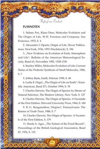 1. Sidney Fox, Klaus Dose, Molecular Evolution and
The Origin of Life, W.H. Freeman and Company, San
Francisco, 1972, S. 4
2. Alexander I. Oparin, Origin of Life, Dover Publica-
tions, NewYork, 1936, 1953 (Nachdruck), S. 196
3. „New Evidence on Evolution of Early Atmosphere
and Life“, Bulletin of the American Meteorological So-
ciety, Band 63, November 1982, 1328-1330
4. Stanley Miller, Molecular Evolution of Life: Current
Status of the Prebiotic Synthesis of Small Molecules, 1986,
S. 7
5. Jeffrey Bada, Earth, Februar 1998, S. 40
6. Leslie E. Orgel, „The Origin of Life on Earth“, Scien-
tific American, Band 271, October 1994, S. 78
7. Charles Darwin, The Origin of Species by Means of
Natural Selection, The Modern Library, New York, S. 127
8. Charles Darwin, The Origin of Species: A Facsimile
of the First Edition, Harvard University Press, 1964, S. 184
9. B. G. Ranganathan, Origins?, Pennsylvania: The
Banner of Truth Trust, 1988, S. 7
10. Charles Darwin, The Origin of Species: A Facsimi-
le of the First Edition, S. 179
11. Derek A. Ager, „The Nature of the Fossil Record“,
Proceedings of the British Geological Association, Band
87, 1976, S. 133
396
Aufruf zur Einheit
FUSSNOTEN
 