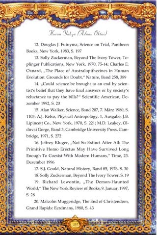 12. Douglas J. Futuyma, Science on Trial, Pantheon
Books, New York, 1983, S. 197
13. Solly Zuckerman, Beyond The Ivory Tower, To-
plinger Publications, New York, 1970, 75-14; Charles E.
Oxnard, „The Place of Australopithecines in Human
Evolution: Grounds for Doubt,“ Nature, Band 258, 389
14. „Could science be brought to an end by scien-
tist‘s belief that they have final answers or by society‘s
reluctance to pay the bills?“ Scientific American, De-
zember 1992, S. 20
15. Alan Walker, Science, Band 207, 7. März 1980, S.
1103; A.J. Kelso, Physical Antropology, 1, Ausgabe, J.B.
Lipincott Co., New York, 1970, S. 221; M.D. Leakey, Ol-
duvai Gorge, Band 3, Cambridge University Press, Cam-
bridge, 1971, S. 272
16. Jeffrey Kluger, „Not So Extinct After All: The
Primitive Homo Erectus May Have Survived Long
Enough To Coexist With Modern Humans,“ Time, 23.
Dezember 1996
17. S.J. Gould, Natural History, Band 85, 1976, S. 30
18. Solly Zuckerman, Beyond The Ivory Tower, S. 19
19. Richard Lewontin, „The Demon-Haunted
World,“ The New York Review of Books, 9. Januar, 1997,
S. 28
20. Malcolm Muggeridge, The End of Christendom,
Grand Rapids: Eerdmans, 1980, S. 43
397
Harun Yahya (Adnan Oktar)
 