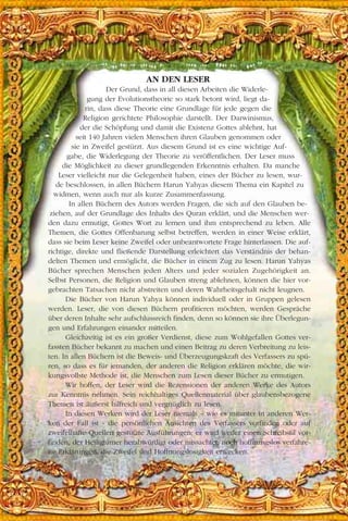 AN DEN LESER
Der Grund, dass in all diesen Arbeiten die Widerle-
gung der Evolutionstheorie so stark betont wird, liegt da-
rin, dass diese Theorie eine Grundlage für jede gegen die
Religion gerichtete Philosophie darstellt. Der Darwinismus,
der die Schöpfung und damit die Existenz Gottes ablehnt, hat
seit 140 Jahren vielen Menschen ihren Glauben genommen oder
sie in Zweifel gestürzt. Aus diesem Grund ist es eine wichtige Auf-
gabe, die Widerlegung der Theorie zu veröffentlichen. Der Leser muss
die Möglichkeit zu dieser grundlegenden Erkenntnis erhalten. Da manche
Leser vielleicht nur die Gelegenheit haben, eines der Bücher zu lesen, wur-
de beschlossen, in allen Büchern Harun Yahyas diesem Thema ein Kapitel zu
widmen, wenn auch nur als kurze Zusammenfassung.
In allen Büchern des Autors werden Fragen, die sich auf den Glauben be-
ziehen, auf der Grundlage des Inhalts des Quran erklärt, und die Menschen wer-
den dazu ermutigt, Gottes Wort zu lernen und ihm entsprechend zu leben. Alle
Themen, die Gottes Offenbarung selbst betreffen, werden in einer Weise erklärt,
dass sie beim Leser keine Zweifel oder unbeantwortete Frage hinterlassen. Die auf-
richtige, direkte und fließende Darstellung erleichtert das Verständnis der behan-
delten Themen und ermöglicht, die Bücher in einem Zug zu lesen. Harun Yahyas
Bücher sprechen Menschen jeden Alters und jeder sozialen Zugehörigkeit an.
Selbst Personen, die Religion und Glauben streng ablehnen, können die hier vor-
gebrachten Tatsachen nicht abstreiten und deren Wahrheitsgehalt nicht leugnen.
Die Bücher von Harun Yahya können individuell oder in Gruppen gelesen
werden. Leser, die von diesen Büchern profitieren möchten, werden Gespräche
über deren Inhalte sehr aufschlussreich finden, denn so können sie ihre Überlegun-
gen und Erfahrungen einander mitteilen.
Gleichzeitig ist es ein großer Verdienst, diese zum Wohlgefallen Gottes ver-
fassten Bücher bekannt zu machen und einen Beitrag zu deren Verbreitung zu leis-
ten. In allen Büchern ist die Beweis- und Überzeugungskraft des Verfassers zu spü-
ren, so dass es für jemanden, der anderen die Religion erklären möchte, die wir-
kungsvollste Methode ist, die Menschen zum Lesen dieser Bücher zu ermutigen.
Wir hoffen, der Leser wird die Rezensionen der anderen Werke des Autors
zur Kenntnis nehmen. Sein reichhaltiges Quellenmaterial über glaubensbezogene
Themen ist äußerst hilfreich und vergnüglich zu lesen.
In diesen Werken wird der Leser niemals – wie es mitunter in anderen Wer-
ken der Fall ist - die persönlichen Ansichten des Verfassers vorfinden oder auf
zweifelhafte Quellen gestützte Ausführungen; er wird weder einen Schreibstil vor-
finden, der Heiligtümer herabwürdigt oder missachtet, noch hoffnungslos verfahre-
ne Erklärungen, die Zweifel und Hoffnungslosigkeit erwecken.
 