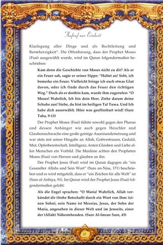 Klarlegung aller Dinge und als Rechtleitung und
Barmherzigkeit”. Die Offenbarung, dass der Prophet Moses
(Fsai) ausgewählt wurde, wird im Quran folgendermaßen be-
schrieben:
Kam denn die Geschichte von Moses nicht zu dir? Als er
ein Feuer sah, sagte er seiner Sippe: “Haltet an! Seht, ich
bemerke ein Feuer. Vielleicht bringe ich euch etwas Glut
davon, oder ich finde durch das Feuer den richtigen
Weg.” Doch als er dorthin kam, wurde ihm zugerufen: “O
Moses! Wahrlich, Ich bin dein Herr. Ziehe darum deine
Schuhe aus! Siehe, du bist im heiligen Tal Tuwa. Und Ich
habe dich auserwählt. Höre was geoffenbart wird! (Sure
Taha, 9-13)
Der Prophet Moses (Fsai) führte sowohl gegen den Pharao
und dessen Anhänger wie auch gegen Heuchler und
Glaubensschwache eine große geistige Auseinandersetzung und
war stets mit seiner Hingabe an Allah, Gottvertrauen, Geduld,
Mut, Opferbereitschaft, Intelligenz, festen Glauben und Liebe al-
len Menschen ein Vorbild. Die Muslime achten den Propheten
Moses (Fsai) von Herzen und glauben an ihn.
Der Prophet Jesus (Fsai) wird im Quran dagegen als “ein
Gesandter Allahs und Sein Wort” (Sure an-Nisa, 171) beschrie-
ben und es wird mitgeteilt, dass er “ein Zeichen für alle Welt” ist
(Sure al-Anbiya, 91). Im Quran wird der Prophet Jesus (Fsai) fol-
gendermaßen gelobt:
Als die Engel sprachen: “O Maria! Wahrlich, Allah ver-
kündet dir (frohe Botschaft) durch ein Wort von Ihm: (ei-
nen Sohn), sein Name ist Messias, Jesus, der Sohn der
Maria, angesehen in dieser Welt und im Jenseits, einer
der (Allah) Nähestehenden. (Sure Al-Imran Sure, 45)
38
Aufruf zur Einheit
 