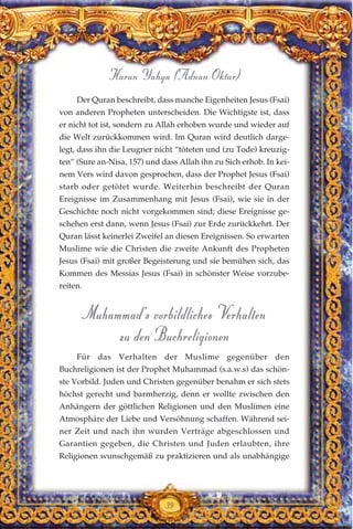 Der Quran beschreibt, dass manche Eigenheiten Jesus (Fsai)
von anderen Propheten unterscheiden. Die Wichtigste ist, dass
er nicht tot ist, sondern zu Allah erhoben wurde und wieder auf
die Welt zurückkommen wird. Im Quran wird deutlich darge-
legt, dass ihn die Leugner nicht “töteten und (zu Tode) kreuzig-
ten” (Sure an-Nisa, 157) und dass Allah ihn zu Sich erhob. In kei-
nem Vers wird davon gesprochen, dass der Prophet Jesus (Fsai)
starb oder getötet wurde. Weiterhin beschreibt der Quran
Ereignisse im Zusammenhang mit Jesus (Fsai), wie sie in der
Geschichte noch nicht vorgekommen sind; diese Ereignisse ge-
schehen erst dann, wenn Jesus (Fsai) zur Erde zurückkehrt. Der
Quran lässt keinerlei Zweifel an diesen Ereignissen. So erwarten
Muslime wie die Christen die zweite Ankunft des Propheten
Jesus (Fsai) mit großer Begeisterung und sie bemühen sich, das
Kommen des Messias Jesus (Fsai) in schönster Weise vorzube-
reiten.
Muhammad’s vorbildliches Verhalten
zu den Buchreligionen
Für das Verhalten der Muslime gegenüber den
Buchreligionen ist der Prophet Muhammad (s.a.w.s) das schön-
ste Vorbild. Juden und Christen gegenüber benahm er sich stets
höchst gerecht und barmherzig, denn er wollte zwischen den
Anhängern der göttlichen Religionen und den Muslimen eine
Atmosphäre der Liebe und Versöhnung schaffen. Während sei-
ner Zeit und nach ihn wurden Verträge abgeschlossen und
Garantien gegeben, die Christen und Juden erlaubten, ihre
Religionen wunschgemäß zu praktizieren und als unabhängige
39
Harun Yahya (Adnan Oktar)
 