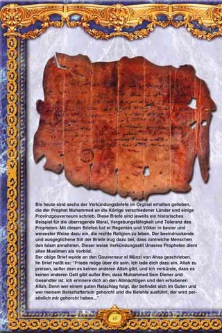 40
Bis heute sind sechs der Verkündungsbriefe im Orginal erhalten gelieben,
die der Prophet Muhammed an die Könige verschiedener Länder und einige
Provinzgouverneure schrieb. Diese Briefe sind jeweils ein historisches
Beispiel für die überragende Moral, Vergebungsfähigkeit und Toleranz des
Propheten. Mit diesen Briefen lud er Regenten und Völker in bester und
weisester Weise dazu ein, die rechte Religion zu leben. Der beeindruckende
und ausgeglichene Stil der Briefe trug dazu bei, dass zahlreiche Menschen
den Islam annahmen. Dieser weise Verkündungsstil Unseres Propheten dient
allen Muslimen als Vorbild.
Der obige Brief wurde an den Gouverneur el Münzi von Ahsa geschrieben.
Im Brief heißt es: “Friede möge über dir sein. Ich lade dich dazu ein, Allah zu
preisen, außer dem es keinen anderen Allah gibt, und ich verkünde, dass es
keinen anderen Gott gibt außer Ihm, dass Muhammed Sein Diener und
Gesandter ist. Ich erinnere dich an den Allmächtigen und den erhabenen
Allah. Denn wer einem guten Ratschlag folgt, der befindet sich im Guten und
wer meinem Botschaftertum gehorcht und die Befehle ausführt, der wird per-
sönlich mir gehorcht haben...”
 