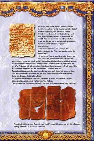 41
Eine Orginalkopie des Briefes, den der Prophet Muhammad an den Gassan
König, Schemir el-Gassani schickte.
Der Brief, den der Prophet Muhammad an
den äthiopischen König Necaşi sandte. Dabei
ist die Einstellung der Muslime zu den
Christen von besonderer Bedeutung. Nach
dem Brief des Propheten Muhammad und
den Reden der muslimischen Botschafter
schützte Necaşi die in sein Land geflohenen
Muslime. Im Brief steht folgendes
geschrieben:
Er ist der Herrscher, der Heilige, der
Heilbringende, der Glaubengewährende, der
Beschützer.
Ich bezeuge, Jesus, der Sohn der Maria, war
der Geist und das Wort Allahs, das Er der
sehr reinen, keuschen und weltabgewandten Maria auflud und Maria wurde
auf diese Weise schwanger; Allah hauchte ihrem Geist ein und schuf ihn
so. Wie Er Adam mit allmächtiger Hand und Hauchen erschuf. Ich lade dich
zu Allah ein, der eins ist und der keinen Teilhaber hat, zu
Andachtsübungen an Ihn und zum Gehorsam und dazu, mir zuzugehören
und den Dingen zu glauben, die ich von Allah brachte und verkündete.
Denn ich bin der Gesandte Allahs.
Ich lade dich und deine Soldaten dazu ein, zu dem erhabenen Allah zu
beten und zu gehorchen. Nehmt meinen Rat an.
Der Gruß möge für diejenigen sein, die sich auf dem rechten Weg befinden.
 