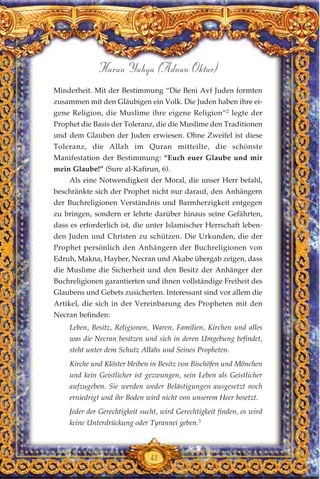43
Harun Yahya (Adnan Oktar)
Minderheit. Mit der Bestimmung “Die Beni Avf Juden formten
zusammen mit den Gläubigen ein Volk. Die Juden haben ihre ei-
gene Religion, die Muslime ihre eigene Religion”2
legte der
Prophet die Basis der Toleranz, die die Muslime den Traditionen
und dem Glauben der Juden erwiesen. Ohne Zweifel ist diese
Toleranz, die Allah im Quran mitteilte, die schönste
Manifestation der Bestimmung: “Euch euer Glaube und mir
mein Glaube!” (Sure al-Kafirun, 6).
Als eine Notwendigkeit der Moral, die unser Herr befahl,
beschränkte sich der Prophet nicht nur darauf, den Anhängern
der Buchreligionen Verständnis und Barmherzigkeit entgegen
zu bringen, sondern er lehrte darüber hinaus seine Gefährten,
dass es erforderlich ist, die unter Islamischer Herrschaft leben-
den Juden und Christen zu schützen. Die Urkunden, die der
Prophet persönlich den Anhängern der Buchreligionen von
Edruh, Makna, Hayber, Necran und Akabe übergab zeigen, dass
die Muslime die Sicherheit und den Besitz der Anhänger der
Buchreligionen garantierten und ihnen vollständige Freiheit des
Glaubens und Gebets zusicherten. Interessant sind vor allem die
Artikel, die sich in der Vereinbarung des Propheten mit den
Necran befinden:
Leben, Besitz, Religionen, Waren, Familien, Kirchen und alles
was die Necran besitzen und sich in deren Umgebung befindet,
steht unter dem Schutz Allahs und Seines Propheten.
Kirche und Klöster bleiben in Besitz von Bischöfen und Mönchen
und kein Geistlicher ist gezwungen, sein Leben als Geistlicher
aufzugeben. Sie werden weder Belästigungen ausgesetzt noch
erniedrigt und ihr Boden wird nicht von unserem Heer besetzt.
Jeder der Gerechtigkeit sucht, wird Gerechtigkeit finden, es wird
keine Unterdrückung oder Tyrannei geben.3
 