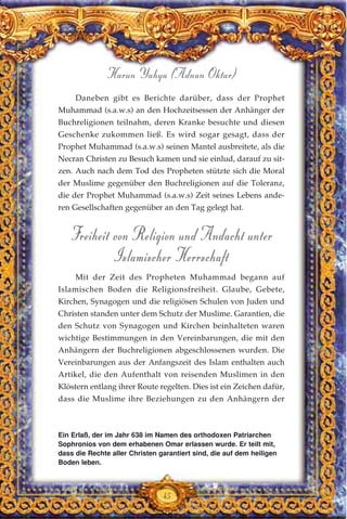 45
Harun Yahya (Adnan Oktar)
Daneben gibt es Berichte darüber, dass der Prophet
Muhammad (s.a.w.s) an den Hochzeitsessen der Anhänger der
Buchreligionen teilnahm, deren Kranke besuchte und diesen
Geschenke zukommen ließ. Es wird sogar gesagt, dass der
Prophet Muhammad (s.a.w.s) seinen Mantel ausbreitete, als die
Necran Christen zu Besuch kamen und sie einlud, darauf zu sit-
zen. Auch nach dem Tod des Propheten stützte sich die Moral
der Muslime gegenüber den Buchreligionen auf die Toleranz,
die der Prophet Muhammad (s.a.w.s) Zeit seines Lebens ande-
ren Gesellschaften gegenüber an den Tag gelegt hat.
Freiheit von Religion und Andacht unter
Islamischer Herrschaft
Mit der Zeit des Propheten Muhammad begann auf
Islamischen Boden die Religionsfreiheit. Glaube, Gebete,
Kirchen, Synagogen und die religiösen Schulen von Juden und
Christen standen unter dem Schutz der Muslime. Garantien, die
den Schutz von Synagogen und Kirchen beinhalteten waren
wichtige Bestimmungen in den Vereinbarungen, die mit den
Anhängern der Buchreligionen abgeschlossenen wurden. Die
Vereinbarungen aus der Anfangszeit des Islam enthalten auch
Artikel, die den Aufenthalt von reisenden Muslimen in den
Klöstern entlang ihrer Route regelten. Dies ist ein Zeichen dafür,
dass die Muslime ihre Beziehungen zu den Anhängern der
Ein Erlaß, der im Jahr 638 im Namen des orthodoxen Patriarchen
Sophronios von dem erhabenen Omar erlassen wurde. Er teilt mit,
dass die Rechte aller Christen garantiert sind, die auf dem heiligen
Boden leben.
 