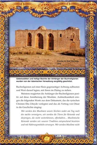 47
Buchreligionen auf einer Basis gegenseitiger Achtung aufbauten
und Wert darauf legten, mit ihnen im Dialog zu stehen.
Meistens reagierten die Anhänger der Buchreligionen posi-
tiv auf diese Annäherung der Muslime. Aufmerksamkeit erre-
gen die folgenden Worte aus dem Dokument, das die syrischen
Christen Ebu Ubeyde vorlegten und das als Vertrag von Omar
in die Geschichte einging:
Wir werden den Muslimen unsere Kirchen weder am Tag noch
des nachts verweigern, wir werden die Türen für Reisende und
diejenigen, die nicht weiterkönnen, offenhalten... Muslimische
Reisende werden wir unserer Tradition entsprechend bewirten
und mit Nahrungsmitteln versorgen. Wir werden Muslime nicht
Gebetsstätten und heilige Bezirke der Anhänger der Buchreligionen
wurden von der islamischen Verwaltung sorgfältig geschützt.
Kirche im Drof Germüş,
Urfa
 
