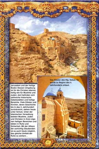 49
Jerusalem und der heilige
Boden Dessen Umgebung
ist für die Christen ebenso
heilig wie für Muslime und
Juden; dort befinden sich
zahlreiche historische
Gebetsstätten und heilige
Bereiche. Viele Klöster und
Kirchen, deren Geschichte
bis in das 4. Jahrhundert
zurückreicht, stehen heute
unter Schutz. Unter der
Islamischen Verwaltung
beteten Muslime, Juden
und Christen in ihren eige-
nen heiligen Bereichen und
lebten in Ruhe und
Sicherheit. Mit der Allianz
der aufrichtig Glaubenden
ist es auch heute möglich,
das gleiche Umfeld der
Ruhe zu sichern. .
Das Kloster des Hlg. Sabas. Es
wurde zu Beginn des 4.
Jahrhunderts erbaut.
 