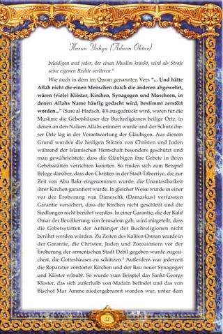 beleidigen und jeder, der einen Muslim kränkt, wird als Strafe
seine eigenen Rechte verlieren.4
Wie auch in dem im Quran genannten Vers “... Und hätte
Allah nicht die einen Menschen durch die anderen abgewehrt,
wären (viele) Klöster, Kirchen, Synagogen und Moscheen, in
denen Allahs Name häufig gedacht wird, bestimmt zerstört
worden...” (Sure al-Hadsch, 40) ausgedrückt wird, waren für die
Muslime die Gebetshäuser der Buchreligionen heilige Orte, in
denen an den Namen Allahs erinnert wurde und der Schutz die-
ser Orte lag in der Verantwortung der Gläubigen. Aus diesem
Grund wurden die heiligen Stätten von Christen und Juden
während der Islamischen Herrschaft besonders geschützt und
man gewährleistete, dass die Gläubigen ihre Gebete in ihren
Gebetsstätten verrichten konnten. So finden sich zum Beispiel
Belege darüber, dass den Christen in der Stadt Taberriye, die zur
Zeit von Abu Bakr eingenommen wurde, die Unantastbarkeit
ihrer Kirchen garantiert wurde. In gleicher Weise wurde in einer
vor der Eroberung von Dimeschk (Damaskus) verfassten
Garantie versichert, dass die Kirchen nicht geschleift und die
Siedlungen nicht berührt werden. In einer Garantie, die der Kalif
Omar der Bevölkerung von Jerusalem gab, wird mitgeteilt, dass
die Gebetsstätten der Anhänger der Buchreligionen nicht
berührt werden würden. Zu Zeiten des Kalifen Osman wurde in
der Garantie, die Christen, Juden und Zoroastriern vor der
Eroberung der armenischen Stadt Debil gegeben wurde zugesi-
chert, die Gotteshäuser zu schützen.5
Außerdem war jederzeit
die Reparatur zerstörter Kirchen und der Bau neuer Synagogen
und Klöster erlaubt. So wurde zum Beispiel das Sankt Georgs
Kloster, das sich außerhalb von Madain befindet und das von
Bischof Mar Amme niedergebrannt worden war, unter dem
51
Harun Yahya (Adnan Oktar)
 