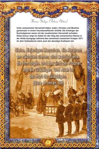53
Harun Yahya (Adnan Oktar)
Unter osmanischer Herrschaft lebten Juden, Christen und Muslime
gemeinsam in einem freundschaftlichen Umfeld. Die Anhänger der
Buchreligionen waren mit der muslimischen Herrschaft zufrieden.
Diese Gravur zeigt ein Gebet für den Sieg des osmanischen Heeres in
der Ahida Synagoge während des osmanisch-russischen Krieges 1877.
An dem Gottesdienst nahm auch der damalige Großwesir teil.
 